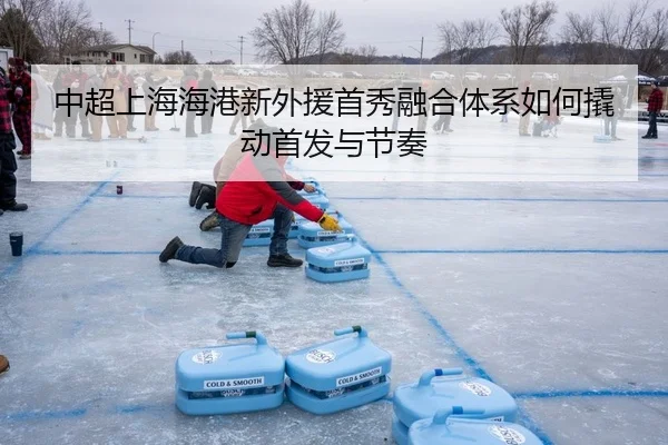 中超上海海港新外援首秀融合体系如何撬动首发与节奏